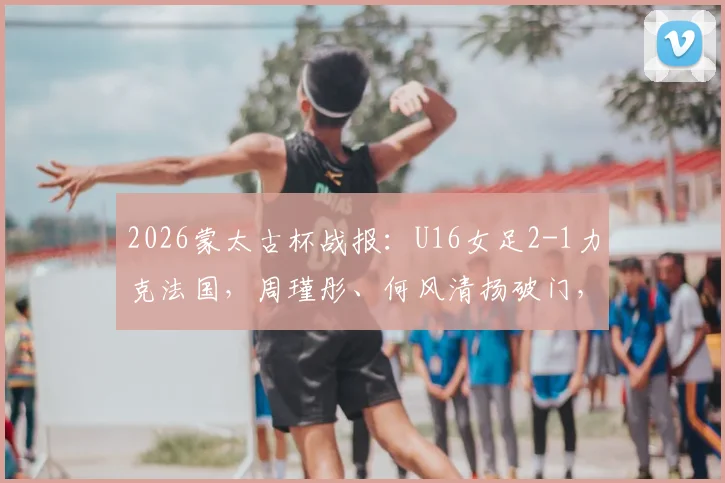 2026蒙太古杯战报：U16女足2-1力克法国，周瑾彤、何风清扬破门，详解两人背景及比赛关键看点