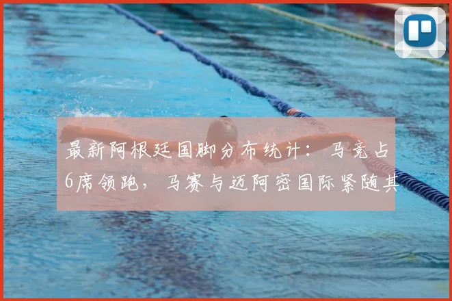 最新阿根廷国脚分布统计:马竞占6席领跑,马赛与迈阿密国际紧随其后,详细盘点各俱乐部球员构成