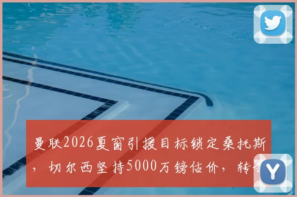 曼联2026夏窗引援目标锁定桑托斯，切尔西坚持5000万镑估价，转会谈判最新进展分析