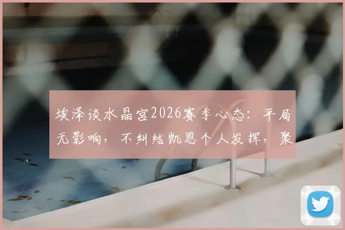 埃泽谈水晶宫2026赛季心态:平局无影响,不纠结凯恩个人发挥,聚焦球队整体调整