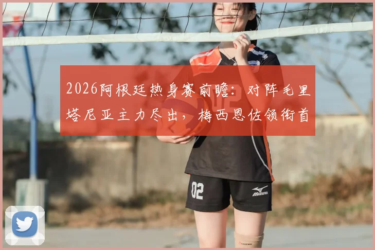 2026阿根廷热身赛前瞻：对阵毛里塔尼亚主力尽出，梅西恩佐领衔首发阵容解析