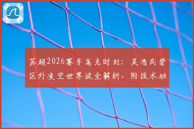 苏超2026赛季高光时刻：吴浩民禁区外凌空世界波全解析，附技术动作分解与动态图