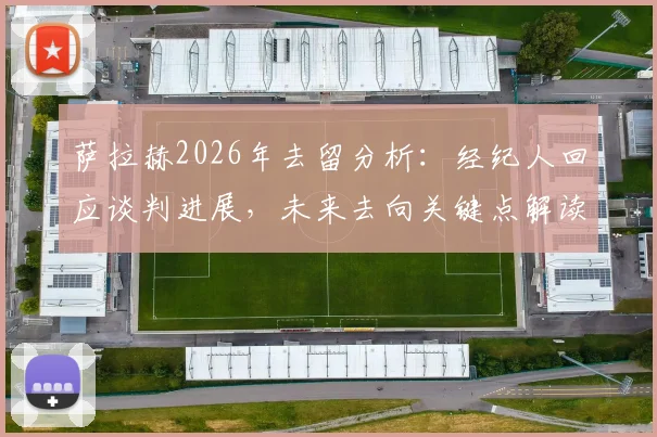 萨拉赫2026年去留分析：经纪人回应谈判进展，未来去向关键点解读