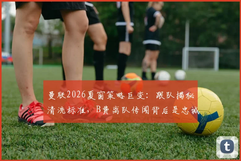 曼联2026夏窗策略巨变：跟队揭秘清洗标准，B费离队传闻背后是忠诚度拷问