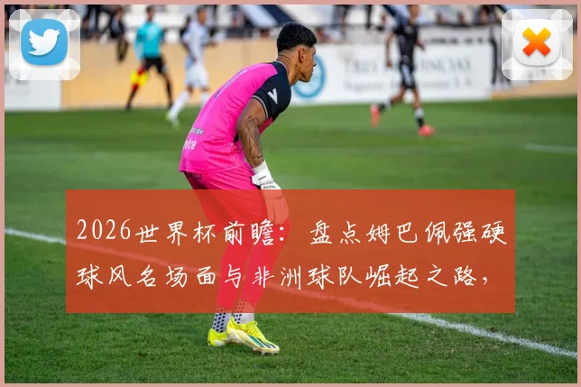 2026世界杯前瞻：盘点姆巴佩强硬球风名场面与非洲球队崛起之路，最新动态解析