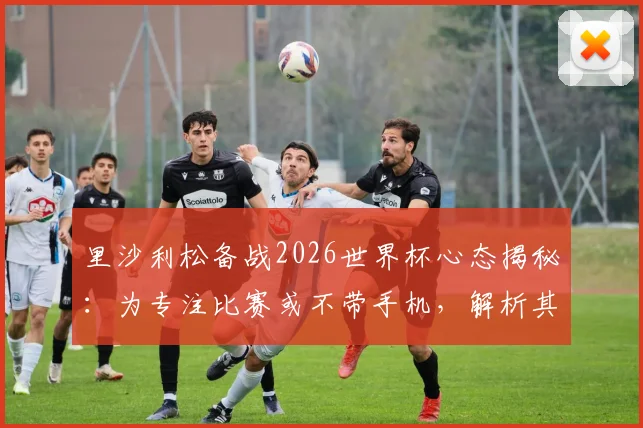 里沙利松备战2026世界杯心态揭秘：为专注比赛或不带手机，解析其入选巴西队前景与独特准备方式