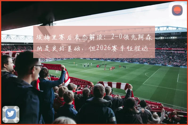 埃梅里赛后表态解读：2-0领先阿森纳是良好基础，但2026赛季征程远未结束