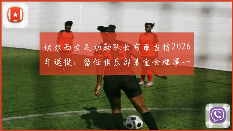 切尔西女足功勋队长布丽吉特2026年退役，留任俱乐部基金会理事一职详解