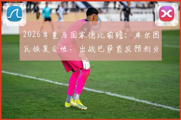 2026年皇马国家德比前瞻：库尔图瓦恢复合练，出战巴萨首发预测分析
