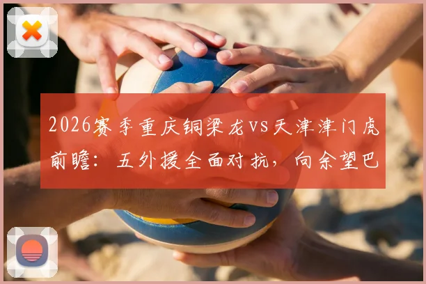 2026赛季重庆铜梁龙vs天津津门虎前瞻：五外援全面对抗，向余望巴顿领衔出战阵容深度解析