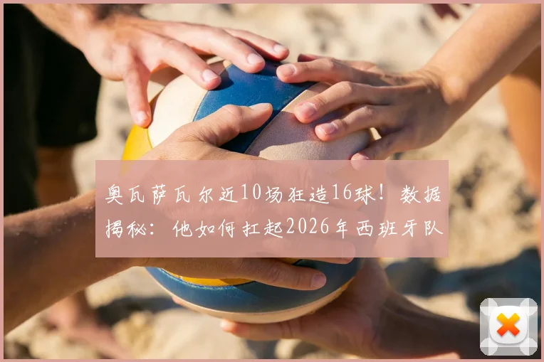 奥瓦萨瓦尔近10场狂造16球！数据揭秘：他如何扛起2026年西班牙队半数进攻火力？