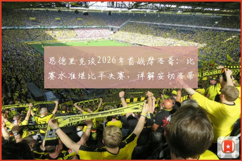 恩德里克谈2026年首战摩洛哥：比赛水准堪比半决赛，详解安切洛蒂的战术价值与更衣室管理艺术