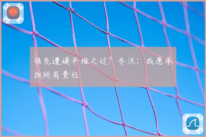 领先遭逼平谁之过？齐沃：我愿承担所有责任