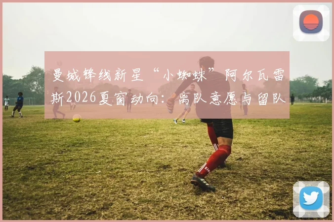 曼城锋线新星“小蜘蛛”阿尔瓦雷斯2026夏窗动向：离队意愿与留队可能并存，马竞为何拒绝巴萨交易提案？
