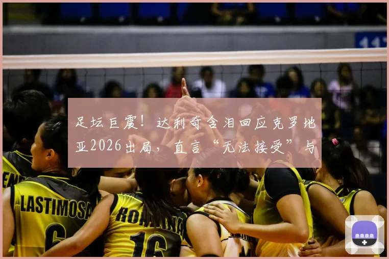 足坛巨震！达利奇含泪回应克罗地亚2026出局，直言“无法接受”与未来成谜