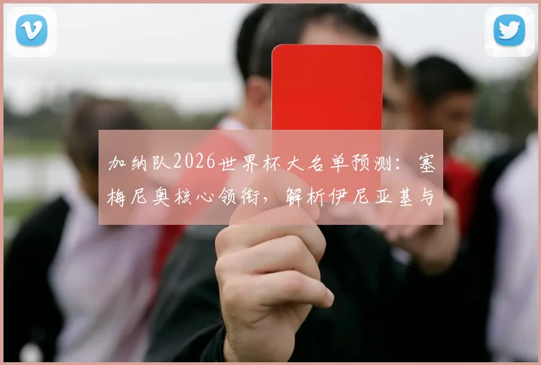 加纳队2026世界杯大名单预测:塞梅尼奥核心领衔,解析伊尼亚基与乔丹·阿尤的锋线冲击力