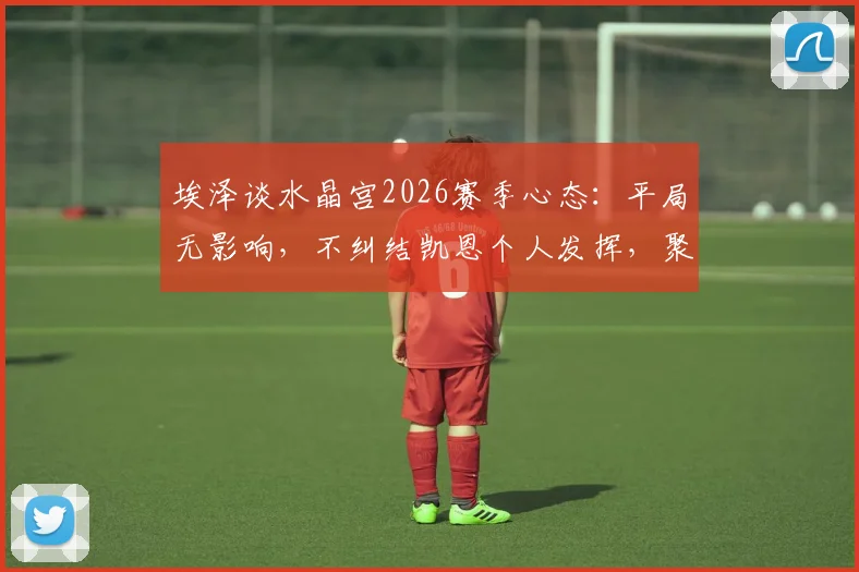 埃泽谈水晶宫2026赛季心态:平局无影响,不纠结凯恩个人发挥,聚焦球队整体调整