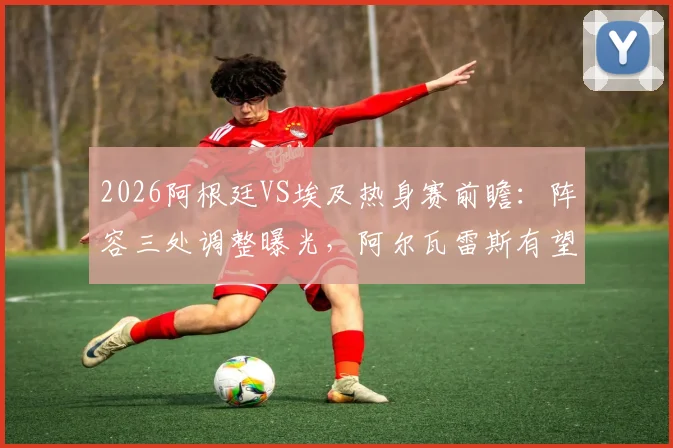 2026阿根廷VS埃及热身赛前瞻：阵容三处调整曝光，阿尔瓦雷斯有望锁定首发，战术解析一览