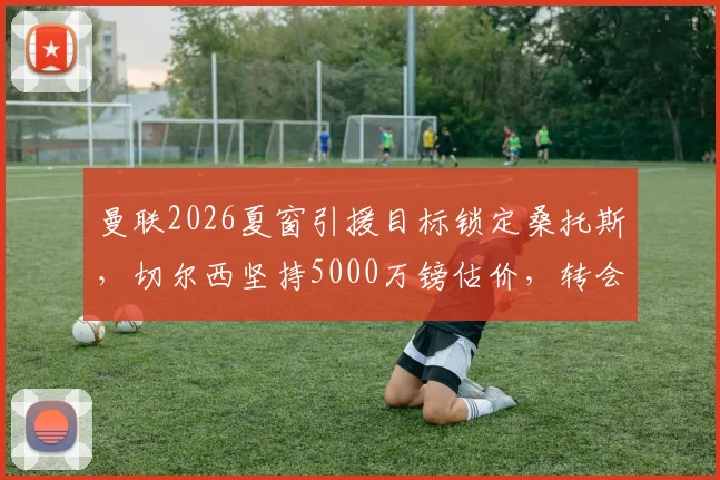 曼联2026夏窗引援目标锁定桑托斯，切尔西坚持5000万镑估价，转会谈判最新进展分析