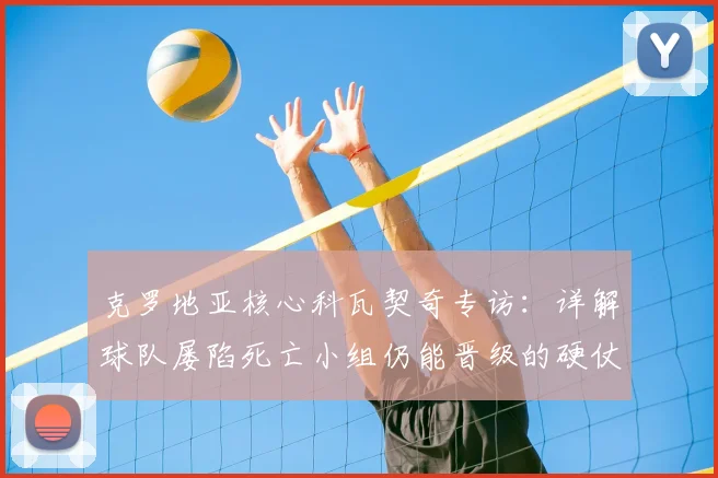 克罗地亚核心科瓦契奇专访：详解球队屡陷死亡小组仍能晋级的硬仗秘诀与团队信念