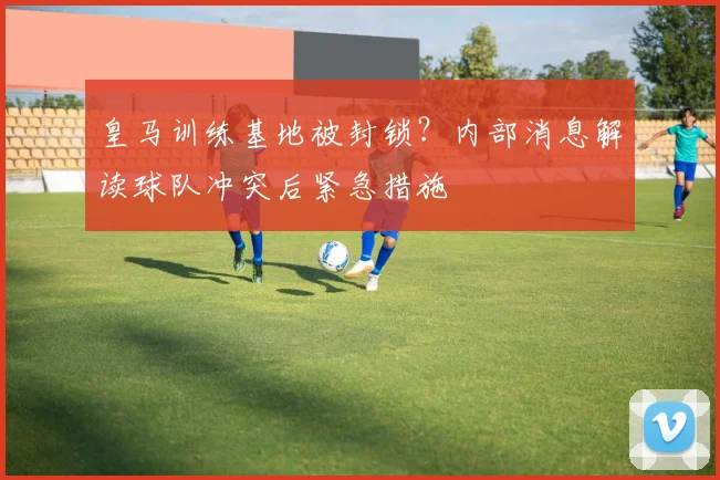 皇马训练基地被封锁？内部消息解读球队冲突后紧急措施