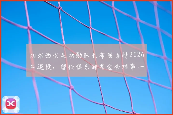 切尔西女足功勋队长布丽吉特2026年退役，留任俱乐部基金会理事一职详解