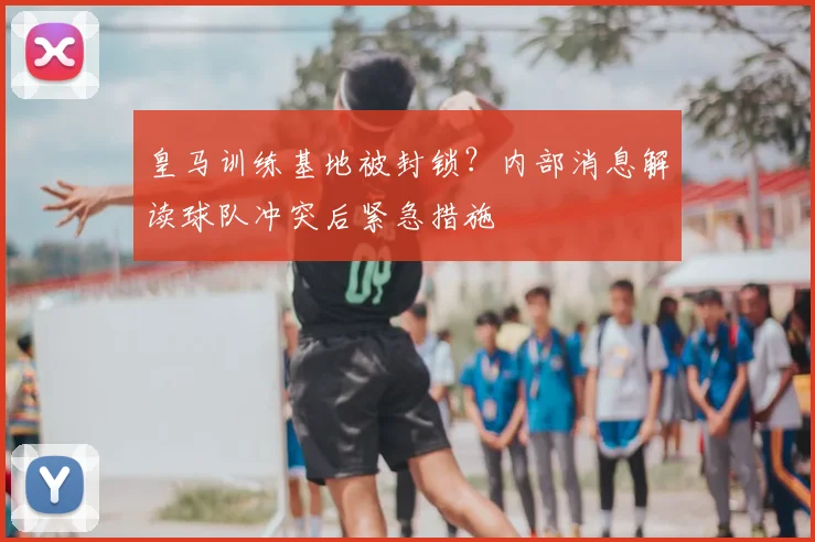 皇马训练基地被封锁？内部消息解读球队冲突后紧急措施