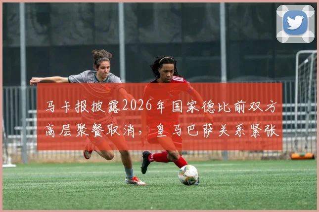马卡报披露2026年国家德比前双方高层聚餐取消,皇马巴萨关系紧张原因分析与最新动态