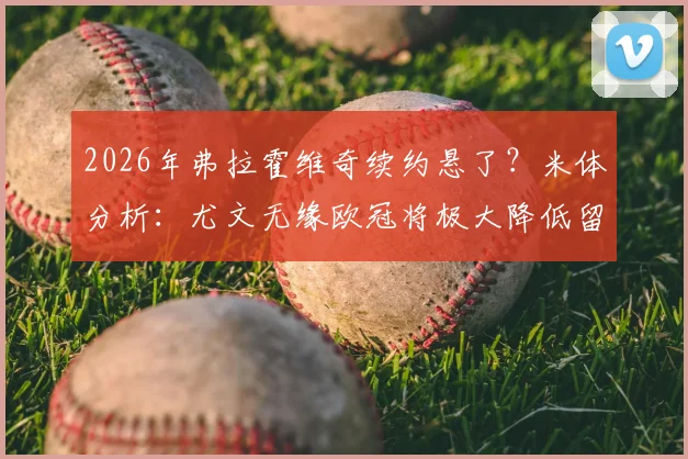 2026年弗拉霍维奇续约悬了？米体分析：尤文无缘欧冠将极大降低留队可能，附薪资条件与替代方案深度解读