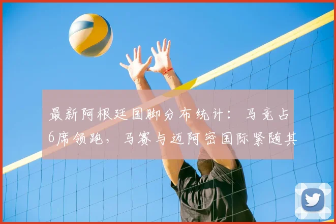 最新阿根廷国脚分布统计：马竞占6席领跑，马赛与迈阿密国际紧随其后，详细盘点各俱乐部球员构成
