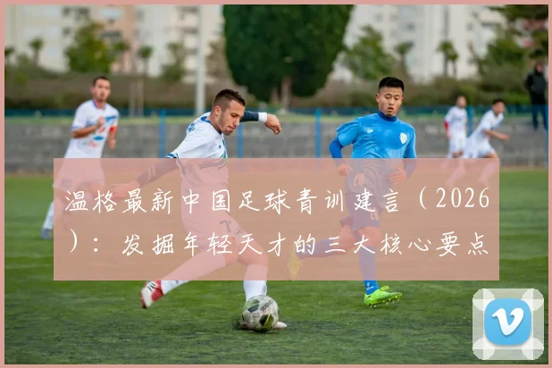 温格最新中国足球青训建言（2026）：发掘年轻天才的三大核心要点与落地方法