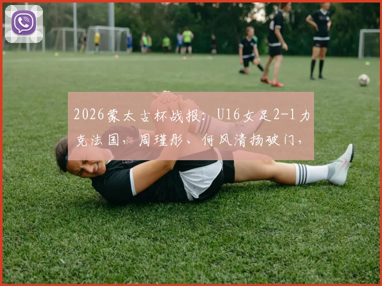 2026蒙太古杯战报：U16女足2-1力克法国，周瑾彤、何风清扬破门，详解两人背景及比赛关键看点