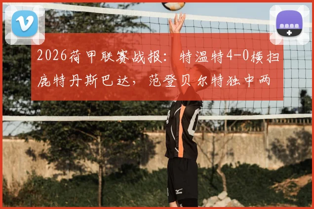 2026荷甲联赛战报：特温特4-0横扫鹿特丹斯巴达，范登贝尔特独中两元技惊四座