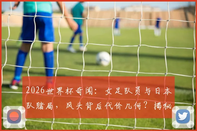 2026世界杯奇闻：女足队员与日本队赌局，风头背后代价几何？揭秘足坛流量事件真实始末