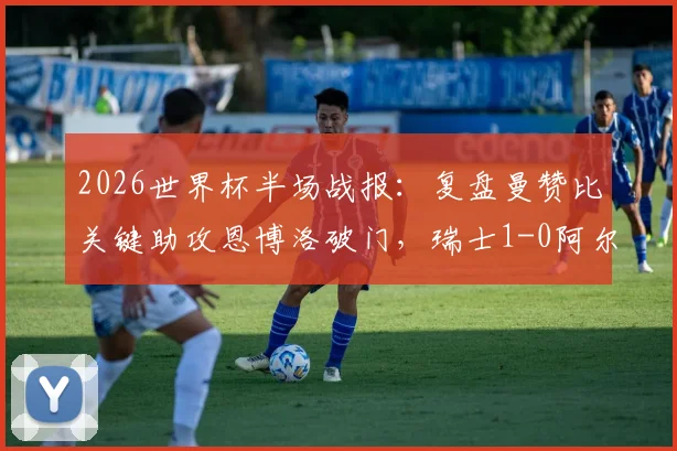 2026世界杯半场战报：复盘曼赞比关键助攻恩博洛破门，瑞士1-0阿尔及利亚战术细节解析