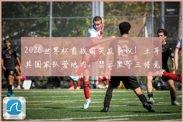 2026世界杯首战前突发争议！土耳其国家队营地内，瑟云聚等三将竟公然吸烟被拍，球队纪律与状态引担忧