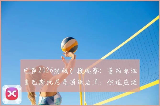 巴萨2026防线引援观察：普约尔坦言巴斯托尼是顶级后卫，但适应诺坎普体系面临三大挑战
