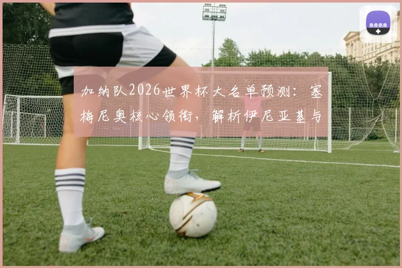 加纳队2026世界杯大名单预测:塞梅尼奥核心领衔,解析伊尼亚基与乔丹·阿尤的锋线冲击力