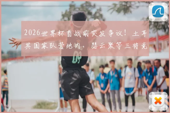 2026世界杯首战前突发争议!土耳其国家队营地内,瑟云聚等三将竟公然吸烟被拍,球队纪律与状态引担忧
