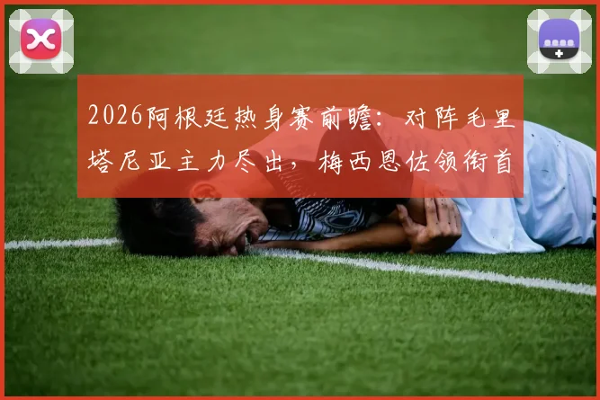 2026阿根廷热身赛前瞻：对阵毛里塔尼亚主力尽出，梅西恩佐领衔首发阵容解析