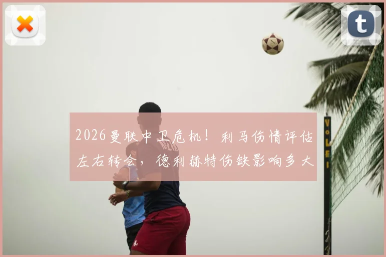 2026曼联中卫危机！利马伤情评估左右转会，德利赫特伤缺影响多大？邮报深度解析