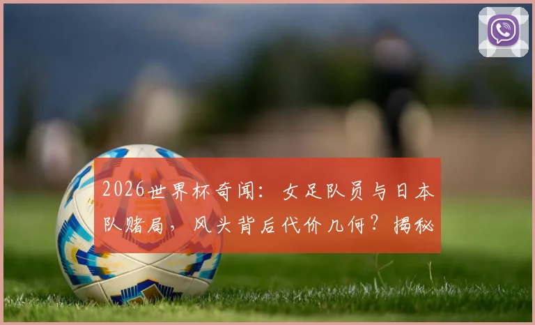 2026世界杯奇闻：女足队员与日本队赌局，风头背后代价几何？揭秘足坛流量事件真实始末