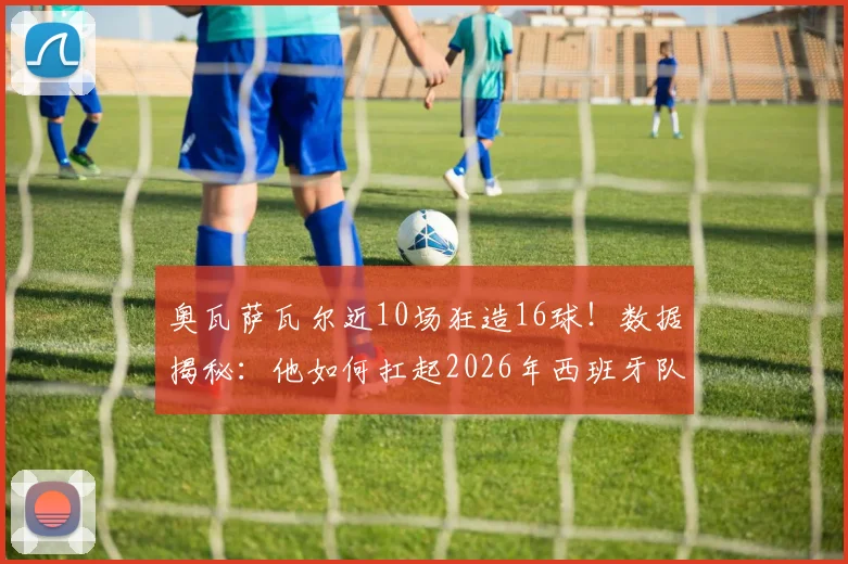 奥瓦萨瓦尔近10场狂造16球！数据揭秘：他如何扛起2026年西班牙队半数进攻火力？