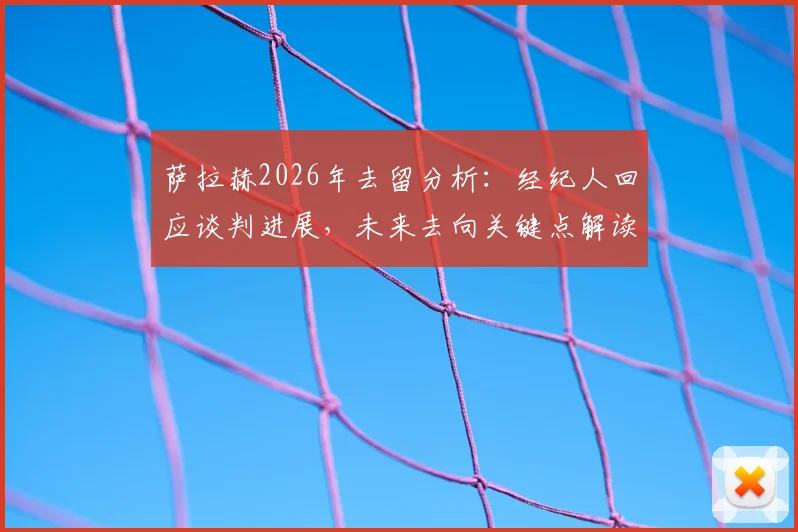 萨拉赫2026年去留分析：经纪人回应谈判进展，未来去向关键点解读