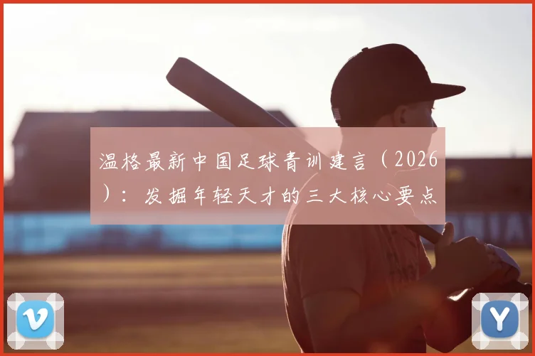 温格最新中国足球青训建言（2026）：发掘年轻天才的三大核心要点与落地方法