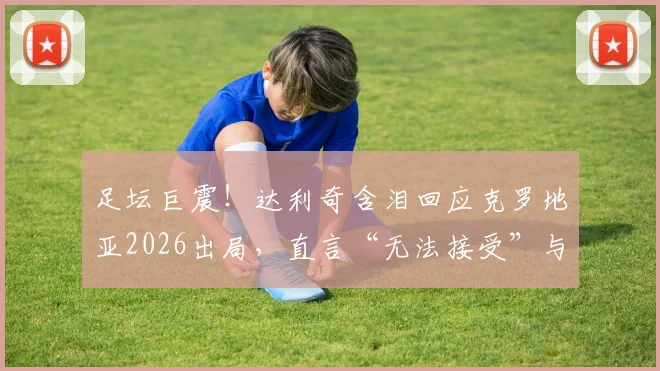 足坛巨震！达利奇含泪回应克罗地亚2026出局，直言“无法接受”与未来成谜