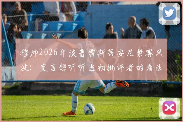 穆帅2026年谈普雷斯蒂安尼禁赛风波：直言想听听当初批评者的看法，事件全过程梳理