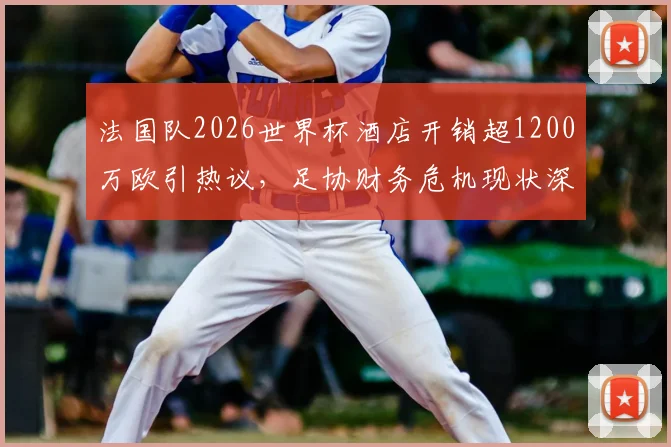 法国队2026世界杯酒店开销超1200万欧引热议，足协财务危机现状深度剖析