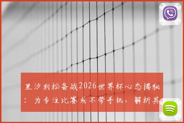 里沙利松备战2026世界杯心态揭秘：为专注比赛或不带手机，解析其入选巴西队前景与独特准备方式