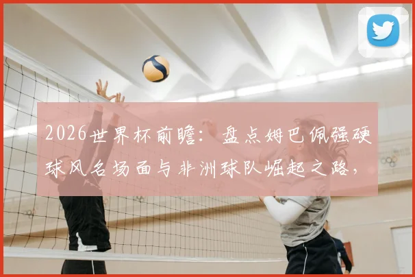 2026世界杯前瞻：盘点姆巴佩强硬球风名场面与非洲球队崛起之路，最新动态解析